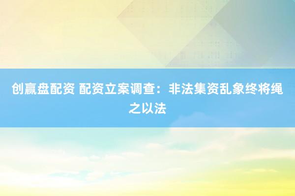 创赢盘配资 配资立案调查：非法集资乱象终将绳之以法