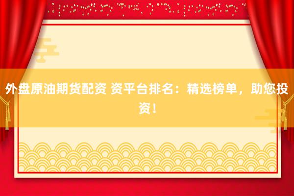 外盘原油期货配资 资平台排名：精选榜单，助您投资！