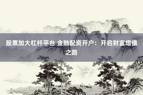 股票加大杠杆平台 金融配资开户：开启财富增值之路