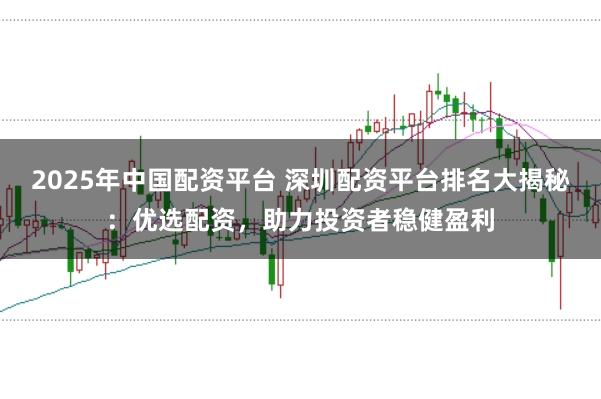 2025年中国配资平台 深圳配资平台排名大揭秘：优选配资，助力投资者稳健盈利