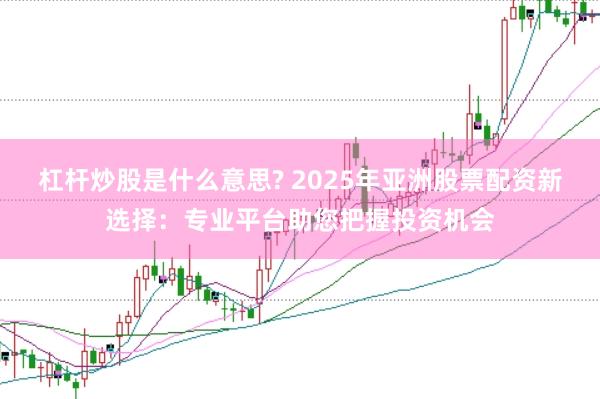 杠杆炒股是什么意思? 2025年亚洲股票配资新选择：专业平台助您把握投资机会