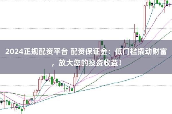 2024正规配资平台 配资保证金：低门槛撬动财富，放大您的投资收益！