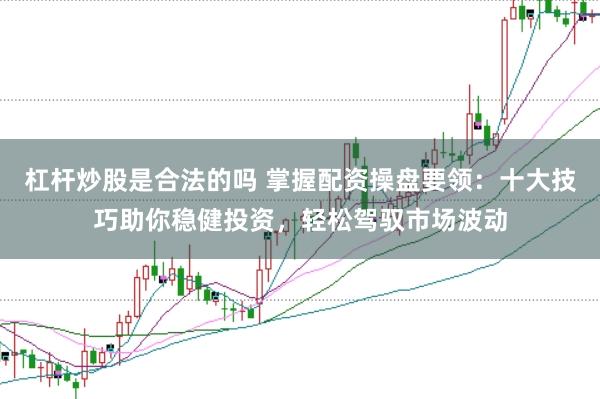 杠杆炒股是合法的吗 掌握配资操盘要领：十大技巧助你稳健投资，轻松驾驭市场波动