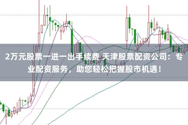 2万元股票一进一出手续费 天津股票配资公司：专业配资服务，助您轻松把握股市机遇！
