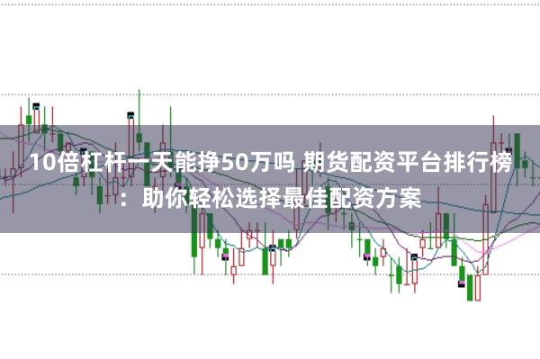 10倍杠杆一天能挣50万吗 期货配资平台排行榜：助你轻松选择最佳配资方案