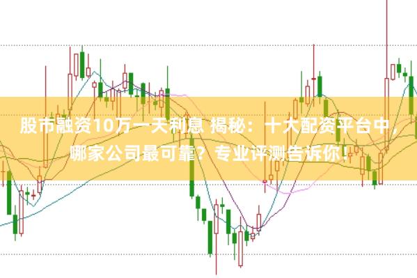 股市融资10万一天利息 揭秘：十大配资平台中，哪家公司最可靠？专业评测告诉你！