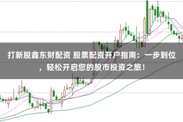 打新股鑫东财配资 股票配资开户指南：一步到位，轻松开启您的股市投资之旅！