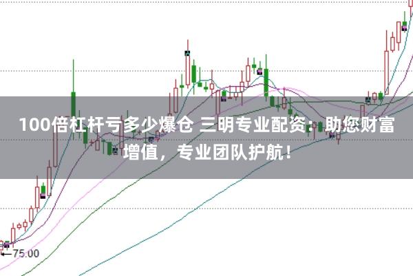 100倍杠杆亏多少爆仓 三明专业配资：助您财富增值，专业团队护航！