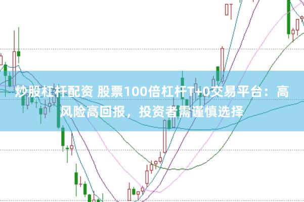 炒股杠杆配资 股票100倍杠杆T+0交易平台：高风险高回报，投资者需谨慎选择