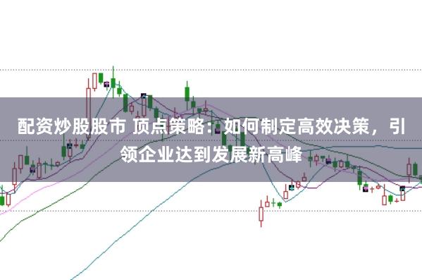 配资炒股股市 顶点策略：如何制定高效决策，引领企业达到发展新高峰