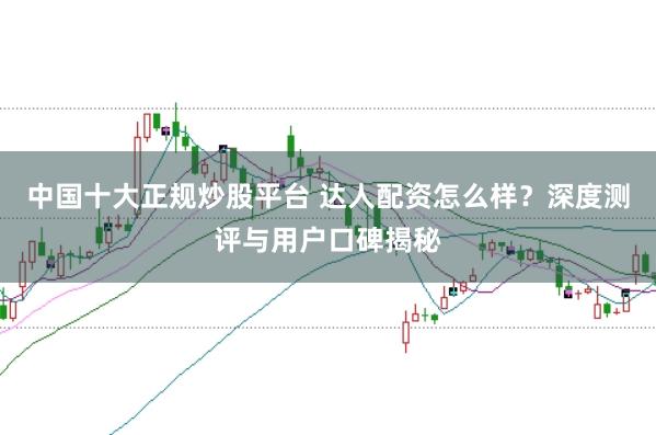 中国十大正规炒股平台 达人配资怎么样？深度测评与用户口碑揭秘