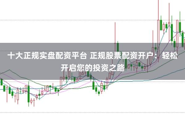 十大正规实盘配资平台 正规股票配资开户:轻松开启您的投资之路