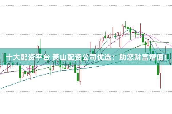 十大配资平台 萧山配资公司优选：助您财富增值！