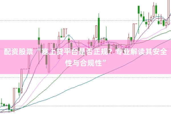 配资股票 “塞上贷平台是否正规?专业解读其安全性与合规性”