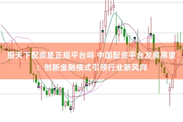 股天下配资是正规平台吗 中国配资平台发展展望：创新金融模式引领行业新风向
