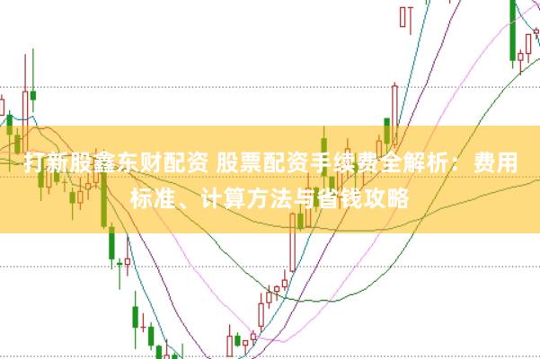 打新股鑫东财配资 股票配资手续费全解析:费用标准、计算方法与省钱攻略