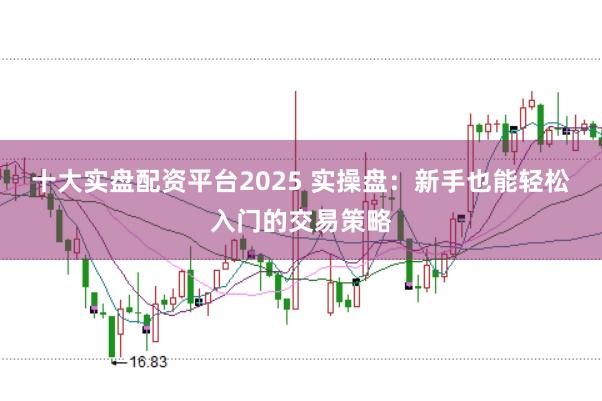 十大实盘配资平台2025 实操盘：新手也能轻松入门的交易策略