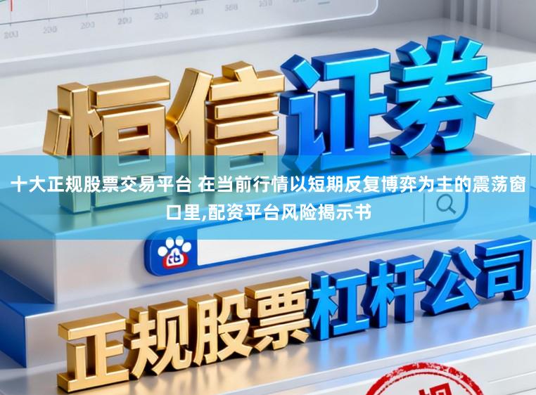 十大正规股票交易平台 在当前行情以短期反复博弈为主的震荡窗口里，配资平台风险揭示书