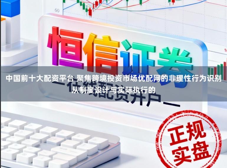 中国前十大配资平台 聚焦跨境投资市场优配网的非理性行为识别从制度设计与实际执行的