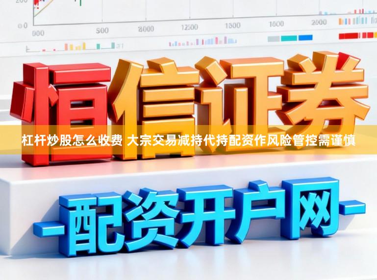 杠杆炒股怎么收费 大宗交易减持代持配资作风险管控需谨慎