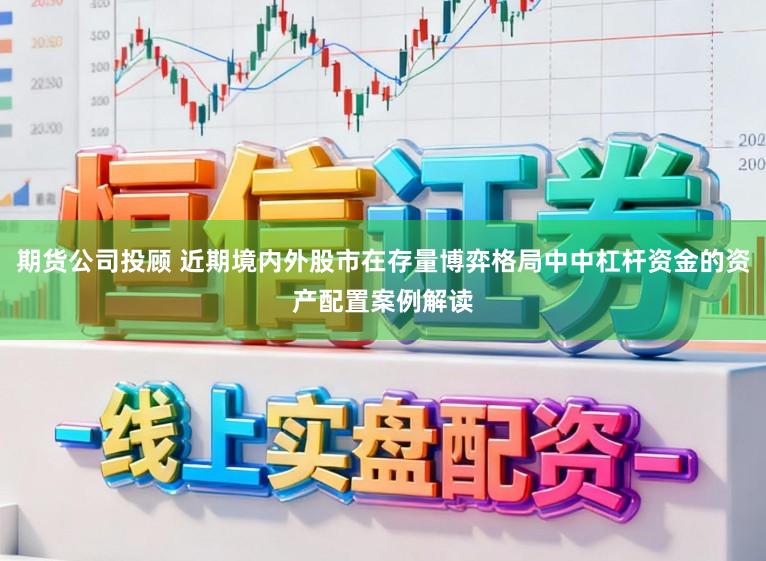 期货公司投顾 近期境内外股市在存量博弈格局中中杠杆资金的资产配置案例解读