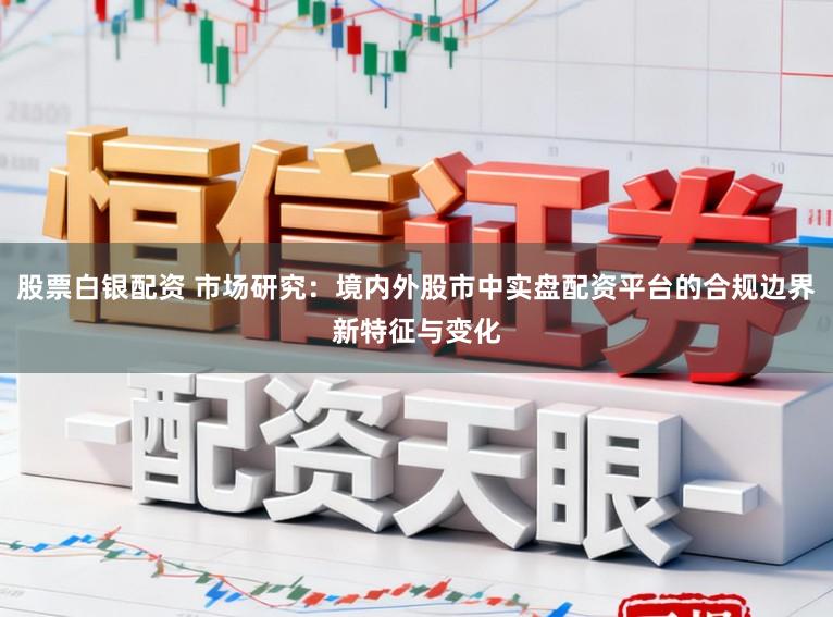 股票白银配资 市场研究：境内外股市中实盘配资平台的合规边界新特征与变化