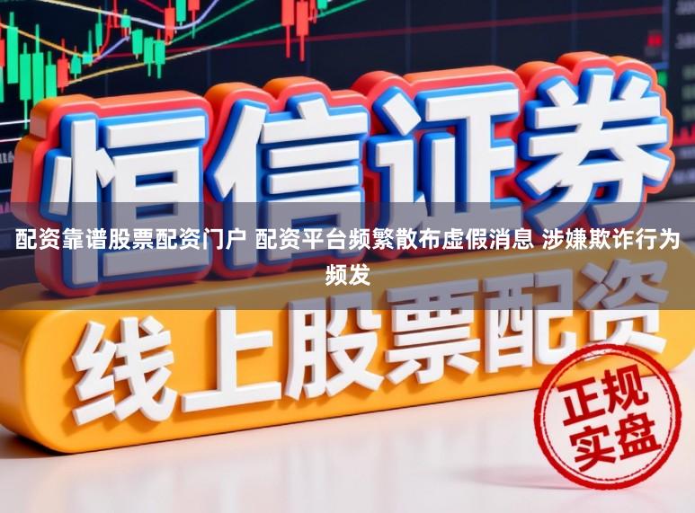配资靠谱股票配资门户 配资平台频繁散布虚假消息 涉嫌欺诈行为频发