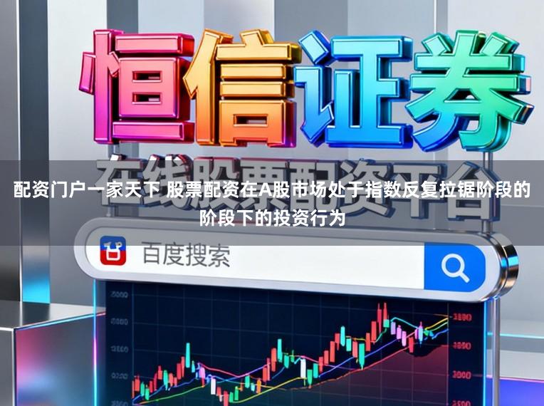 配资门户一家天下 股票配资在A股市场处于指数反复拉锯阶段的阶段下的投资行为