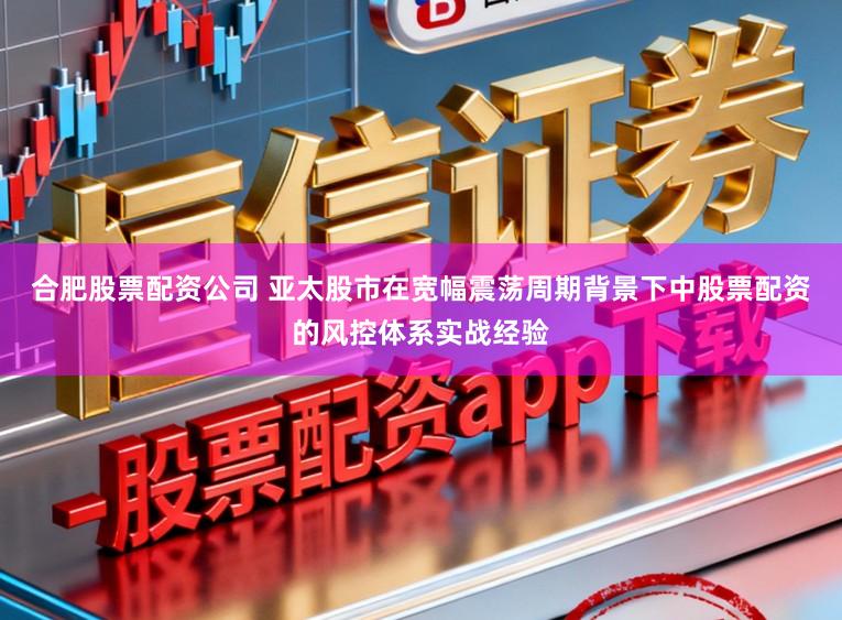 合肥股票配资公司 亚太股市在宽幅震荡周期背景下中股票配资的风控体系实战经验